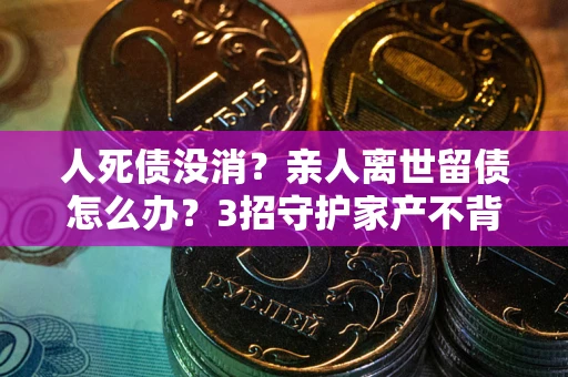 武汉人死债没消？亲人离世留债怎么办？3招守护家产不背锅