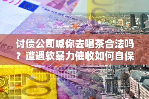 武汉讨债公司喊你去喝茶合法吗？遭遇软暴力催收如何自保？
