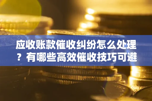 武汉应收账款催收纠纷怎么处理？有哪些高效催收技巧可避免坏账？